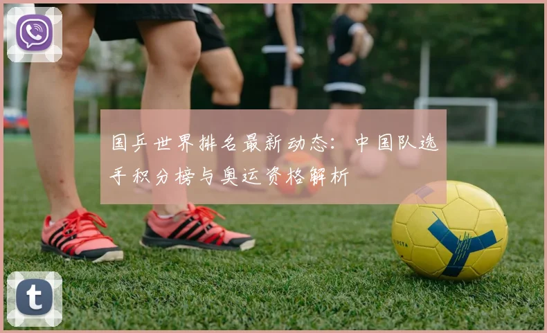 国乒世界排名最新动态：中国队选手积分榜与奥运资格解析