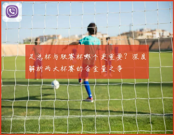 足总杯与联赛杯哪个更重要？深度解析两大杯赛的含金量之争