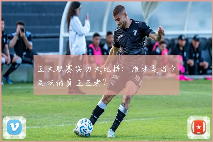 五大联赛实力大比拼：谁才是当今足坛的真正王者？