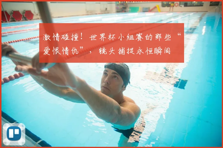 激情碰撞！世界杯小组赛的那些“爱恨情仇”，镜头捕捉永恒瞬间