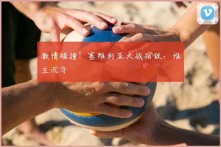 激情碰撞！塞维利亚大战宿敌，谁主沉浮