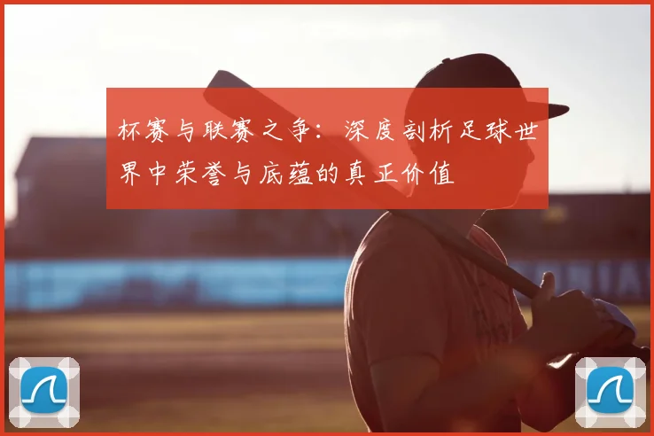 杯赛与联赛之争：深度剖析足球世界中荣誉与底蕴的真正价值