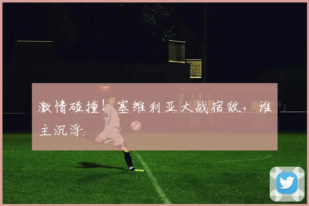 激情碰撞！塞维利亚大战宿敌，谁主沉浮