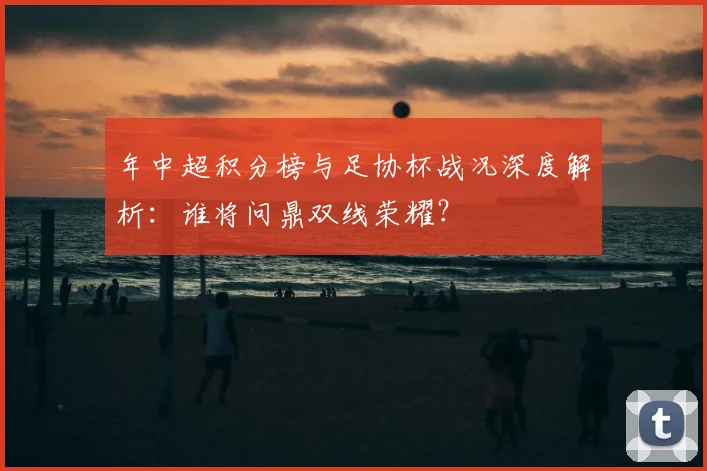 年中超积分榜与足协杯战况深度解析：谁将问鼎双线荣耀？