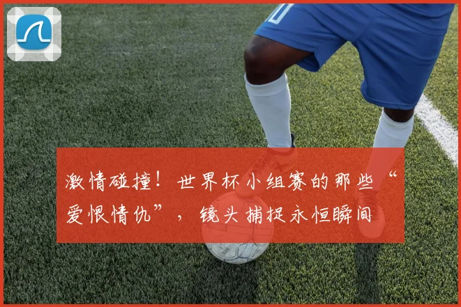 激情碰撞!世界杯小组赛的那些“爱恨情仇”,镜头捕捉永恒瞬间